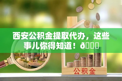 官渡西安公积金提取代办，这些事儿你得知道！😎